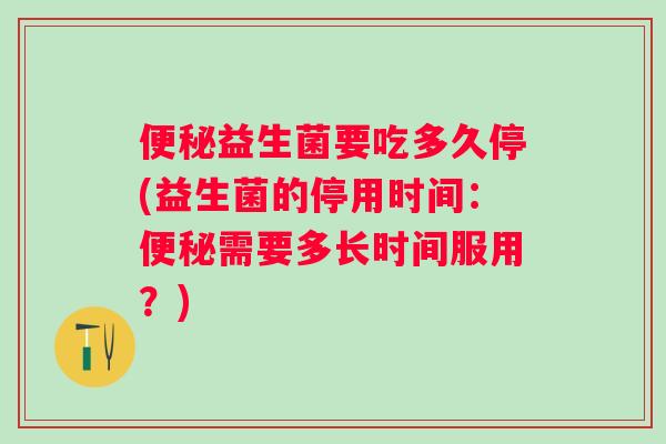 便秘益生菌要吃多久停(益生菌的停用时间：便秘需要多长时间服用？)