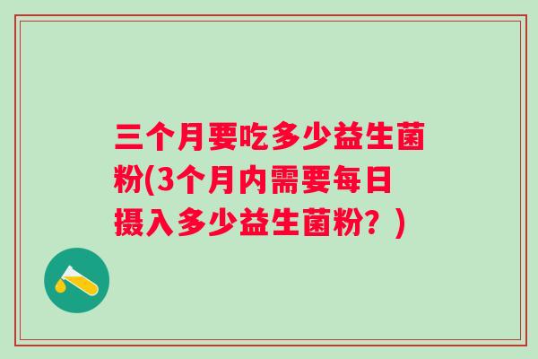 三个月要吃多少益生菌粉(3个月内需要每日摄入多少益生菌粉?) 三个月要吃多少益生菌粉(3个月内需要每日摄入多少益生菌粉?)