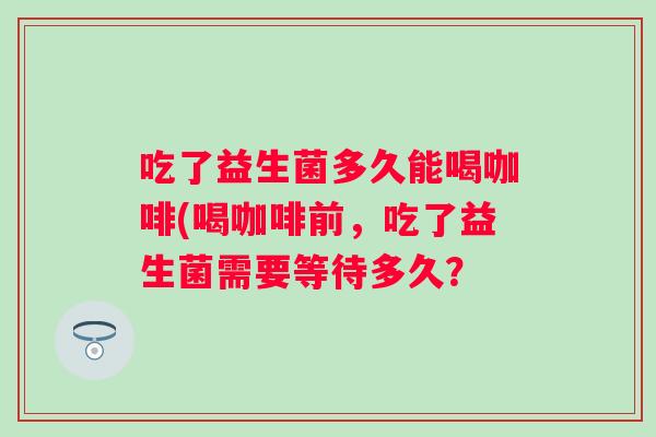 吃了益生菌多久能喝咖啡(喝咖啡前，吃了益生菌需要等待多久？