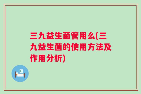 三九益生菌管用么(三九益生菌的使用方法及作用分析)