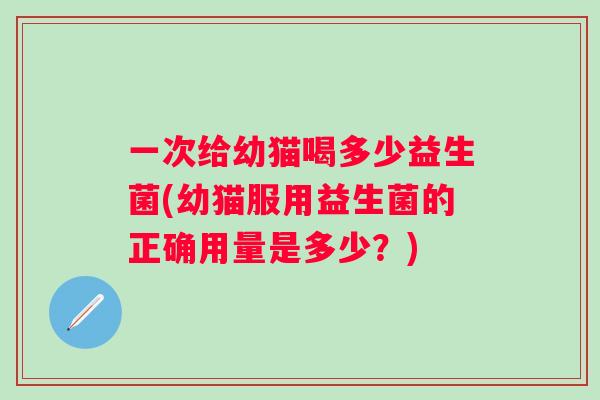 一次给幼猫喝多少益生菌(幼猫服用益生菌的正确用量是多少？)