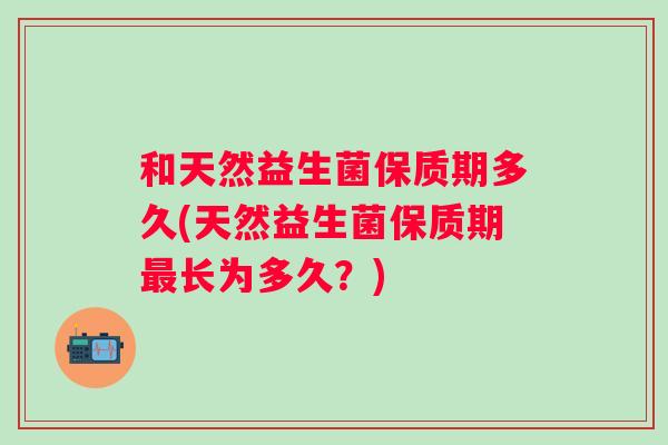 和天然益生菌保质期多久(天然益生菌保质期长为多久?) 和天然益生菌保质期多久(天然益生菌保质期长为多久?)