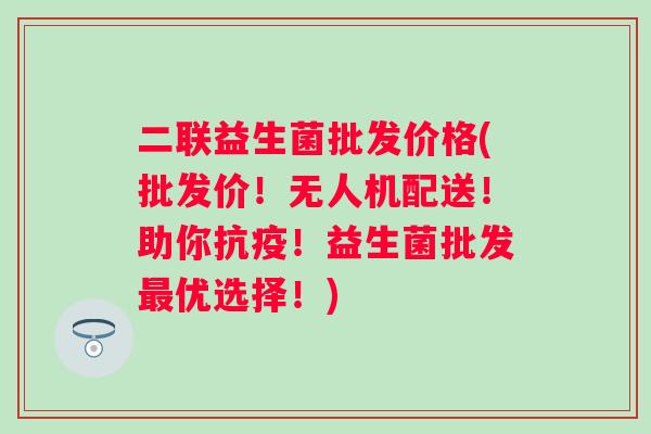 二联益生菌批发价格(批发价!无人机配送!助你抗疫!益生菌批发优选择!) 二联益生菌批发价格(批发价!无人机配送!助你抗疫!益生菌批发优选择!)