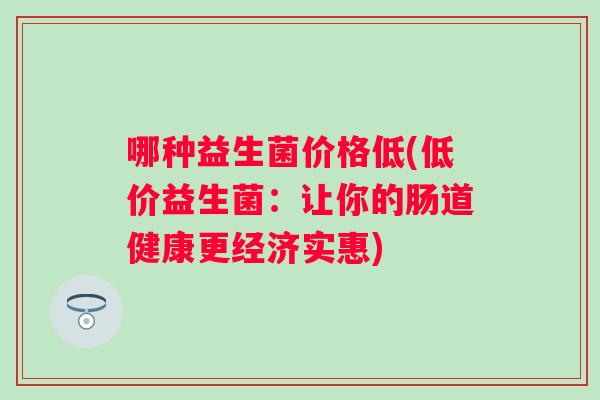哪种益生菌价格低(低价益生菌:让你的肠道健康更经济实惠) 哪种益生菌价格低(低价益生菌:让你的肠道健康更经济实惠)