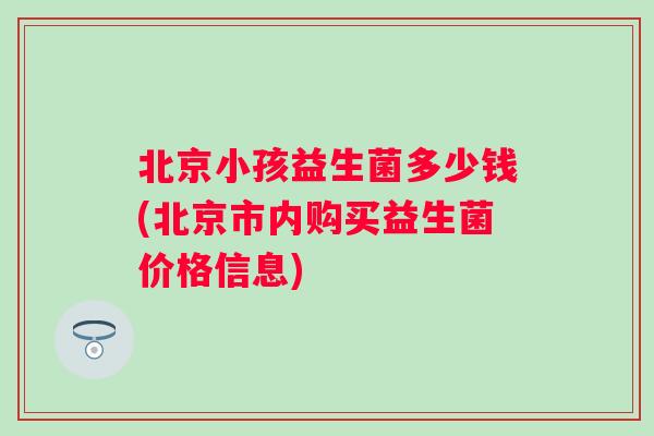北京小孩益生菌多少钱(北京市内购买益生菌价格信息)