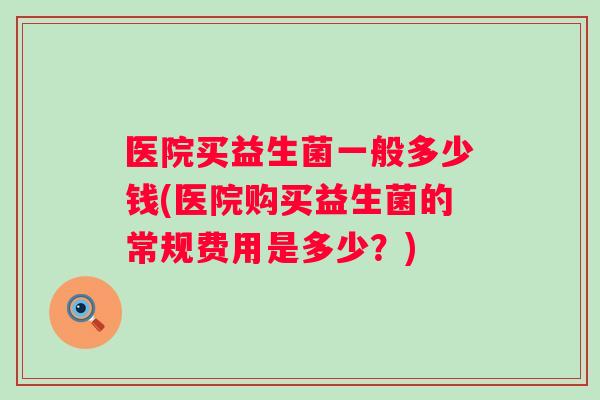医院买益生菌一般多少钱(医院购买益生菌的常规费用是多少?) 医院买益生菌一般多少钱(医院购买益生菌的常规费用是多少?)