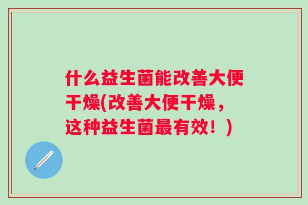 什么益生菌能改善大便干燥(改善大便干燥，这种益生菌有效！)