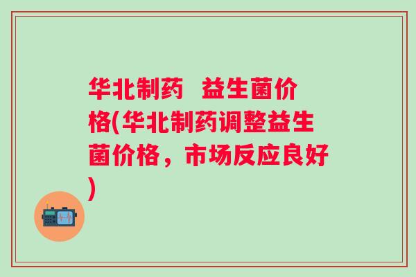 华北制药 益生菌价格(华北制药调整益生菌价格,市场反应良好) 华北制药 益生菌价格(华北制药调整益生菌价格,市场反应良好)