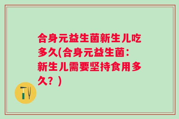 合身元益生菌新生儿吃多久(合身元益生菌:新生儿需要坚持食用多久?) 合身元益生菌新生儿吃多久(合身元益生菌:新生儿需要坚持食用多久?)