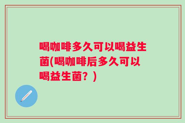喝咖啡多久可以喝益生菌(喝咖啡后多久可以喝益生菌？)