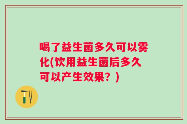 喝了益生菌多久可以雾化(饮用益生菌后多久可以产生效果?) 喝了益生菌多久可以雾化(饮用益生菌后多久可以产生效果?)