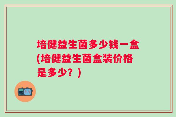 培健益生菌多少钱一盒(培健益生菌盒装价格是多少？)