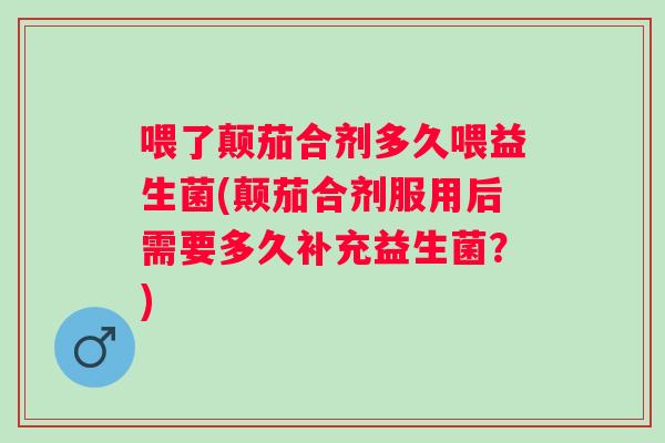 喂了颠茄合剂多久喂益生菌(颠茄合剂服用后需要多久补充益生菌？)