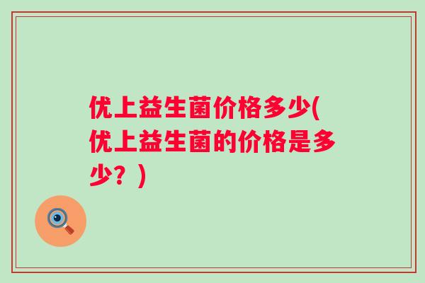 优上益生菌价格多少(优上益生菌的价格是多少?) 优上益生菌价格多少(优上益生菌的价格是多少?)