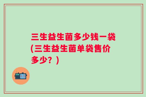 三生益生菌多少钱一袋(三生益生菌单袋售价多少?) 三生益生菌多少钱一袋(三生益生菌单袋售价多少?)