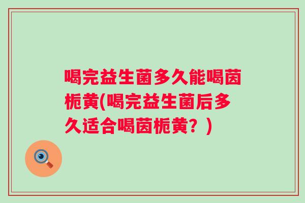 喝完益生菌多久能喝茵栀黄(喝完益生菌后多久适合喝茵栀黄？)