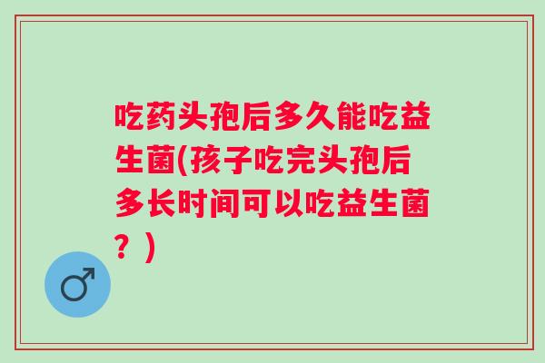 吃药头孢后多久能吃益生菌(孩子吃完头孢后多长时间可以吃益生菌?) 吃药头孢后多久能吃益生菌(孩子吃完头孢后多长时间可以吃益生菌?)