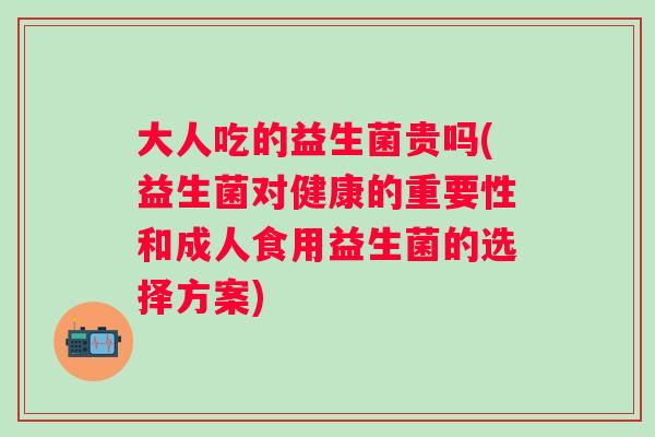 大人吃的益生菌贵吗(益生菌对健康的重要性和成人食用益生菌的选择方案)