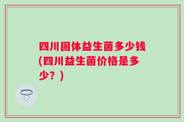 四川固体益生菌多少钱(四川益生菌价格是多少？)