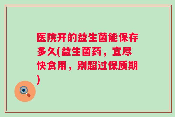 医院开的益生菌能保存多久(益生菌药,宜尽快食用,别超过保质期) 医院开的益生菌能保存多久(益生菌药,宜尽快食用,别超过保质期)