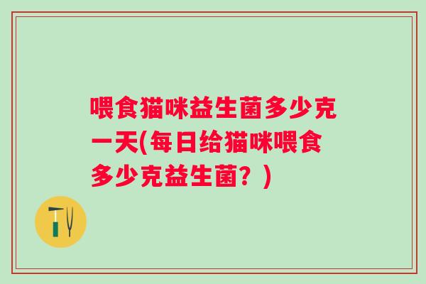 喂食猫咪益生菌多少克一天(每日给猫咪喂食多少克益生菌?) 喂食猫咪益生菌多少克一天(每日给猫咪喂食多少克益生菌?)