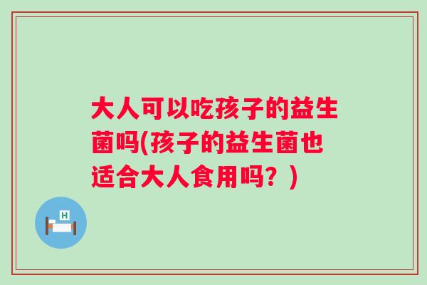 大人可以吃孩子的益生菌吗(孩子的益生菌也适合大人食用吗？)