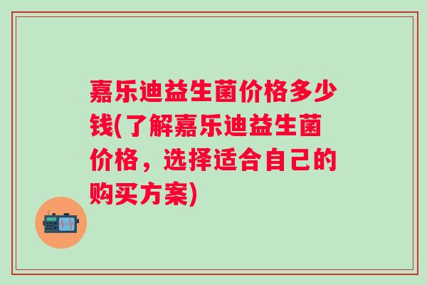 嘉乐迪益生菌价格多少钱(了解嘉乐迪益生菌价格，选择适合自己的购买方案)