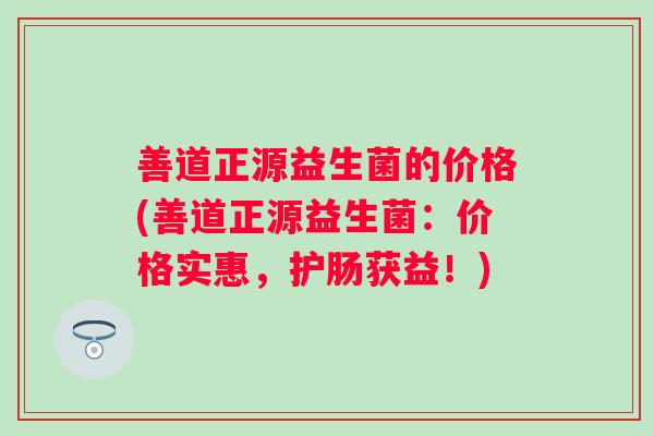 善道正源益生菌的价格(善道正源益生菌：价格实惠，护肠获益！)