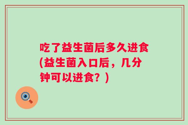 吃了益生菌后多久进食(益生菌入口后,几分钟可以进食?) 吃了益生菌后多久进食(益生菌入口后,几分钟可以进食?)