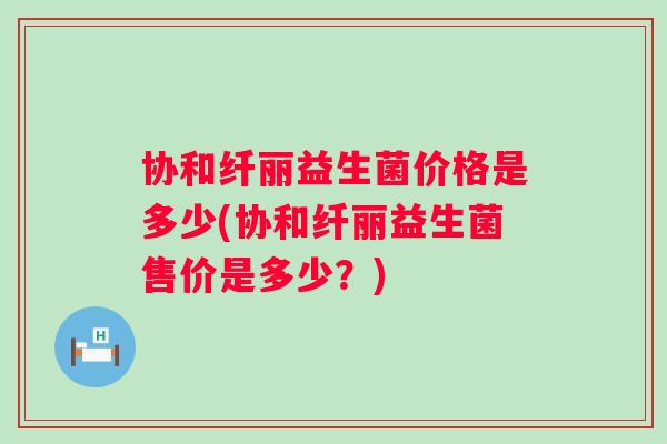 协和纤丽益生菌价格是多少(协和纤丽益生菌售价是多少？)