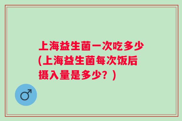 上海益生菌一次吃多少(上海益生菌每次饭后摄入量是多少？)