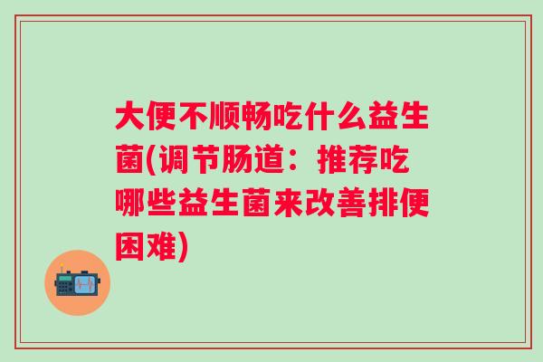 大便不顺畅吃什么益生菌(调节肠道：推荐吃哪些益生菌来改善排便困难)