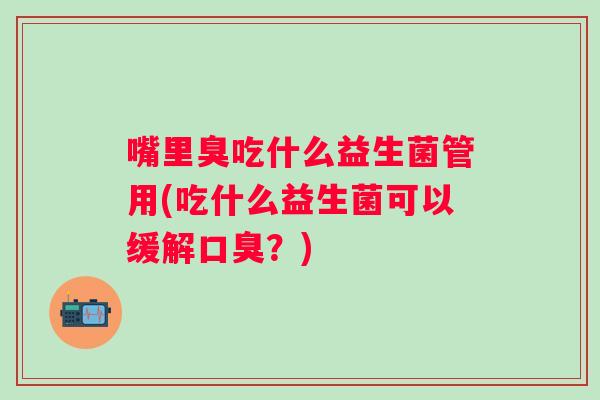 嘴里臭吃什么益生菌管用(吃什么益生菌可以缓解？)