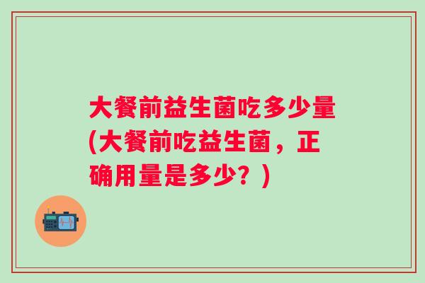 大餐前益生菌吃多少量(大餐前吃益生菌,正确用量是多少?) 大餐前益生菌吃多少量(大餐前吃益生菌,正确用量是多少?)
