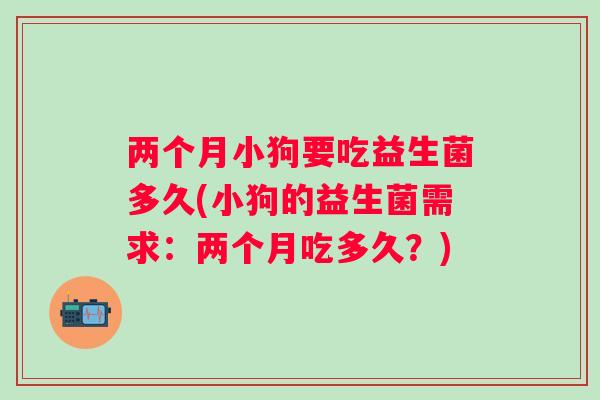 两个月小狗要吃益生菌多久(小狗的益生菌需求：两个月吃多久？)