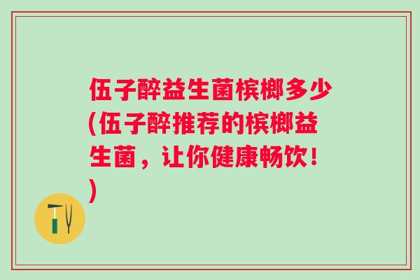 伍子醉益生菌槟榔多少(伍子醉推荐的槟榔益生菌,让你健康畅饮!) 伍子醉益生菌槟榔多少(伍子醉推荐的槟榔益生菌,让你健康畅饮!)