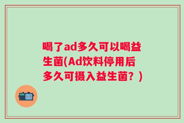 喝了ad多久可以喝益生菌(Ad饮料停用后多久可摄入益生菌?) 喝了ad多久可以喝益生菌(Ad饮料停用后多久可摄入益生菌?)