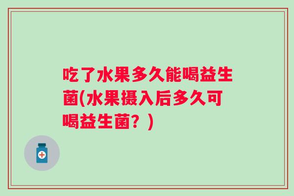吃了水果多久能喝益生菌(水果摄入后多久可喝益生菌?) 吃了水果多久能喝益生菌(水果摄入后多久可喝益生菌?)