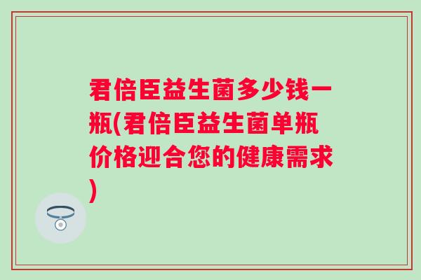 君倍臣益生菌多少钱一瓶(君倍臣益生菌单瓶价格迎合您的健康需求) 君倍臣益生菌多少钱一瓶(君倍臣益生菌单瓶价格迎合您的健康需求)