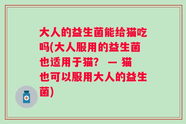 大人的益生菌能给猫吃吗(大人服用的益生菌也适用于猫? — 猫也可以服用大人的益生菌) 大人的益生菌能给猫吃吗(大人服用的益生菌也适用于猫? — 猫也可以服用大人的益生菌)