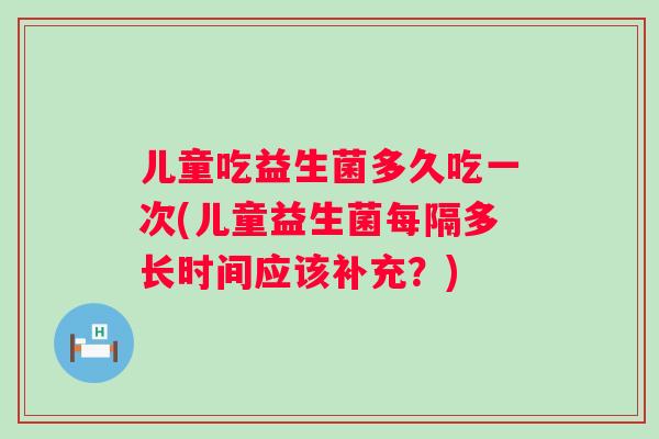 儿童吃益生菌多久吃一次(儿童益生菌每隔多长时间应该补充?) 儿童吃益生菌多久吃一次(儿童益生菌每隔多长时间应该补充?)
