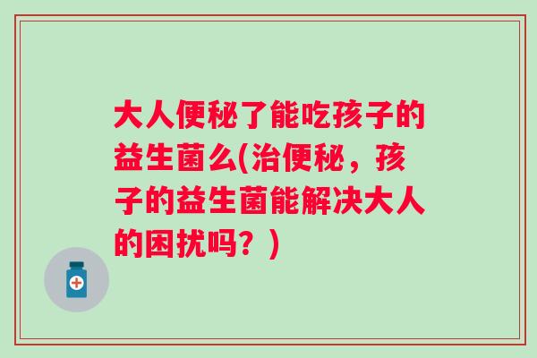 大人了能吃孩子的益生菌么(,孩子的益生菌能解决大人的困扰吗?) 大人了能吃孩子的益生菌么(,孩子的益生菌能解决大人的困扰吗?)