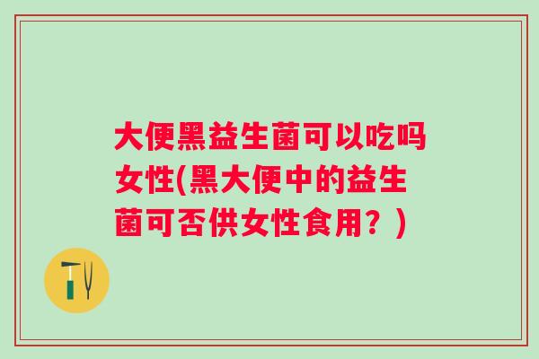 大便黑益生菌可以吃吗女性(黑大便中的益生菌可否供女性食用？)