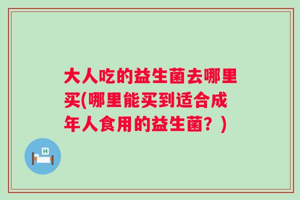 大人吃的益生菌去哪里买(哪里能买到适合成年人食用的益生菌？)