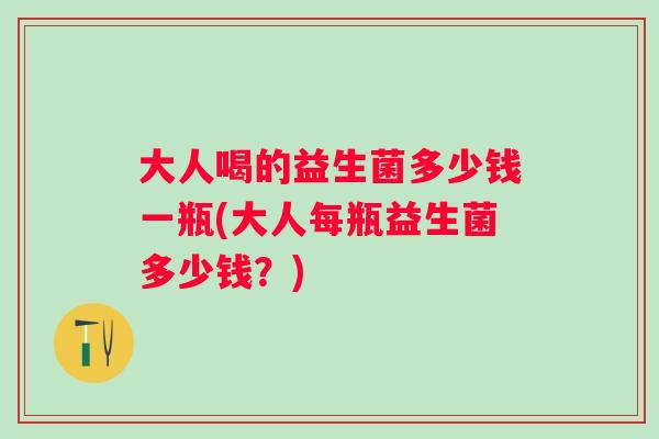 大人喝的益生菌多少钱一瓶(大人每瓶益生菌多少钱？)