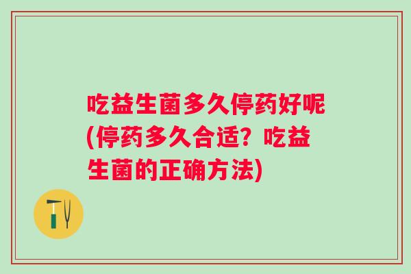 吃益生菌多久停药好呢(停药多久合适?吃益生菌的正确方法) 吃益生菌多久停药好呢(停药多久合适?吃益生菌的正确方法)