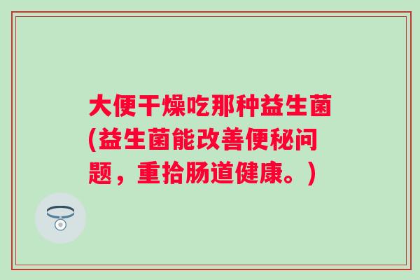 大便干燥吃那种益生菌(益生菌能改善问题,重拾肠道健康。) 大便干燥吃那种益生菌(益生菌能改善问题,重拾肠道健康。)