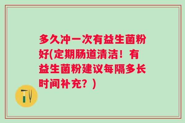 多久冲一次有益生菌粉好(定期肠道清洁！有益生菌粉建议每隔多长时间补充？)