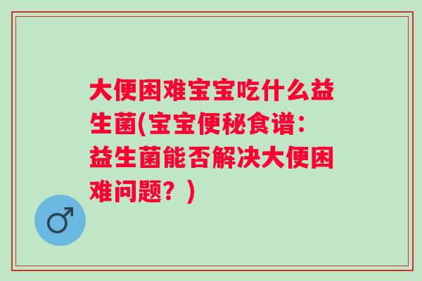 大便困难宝宝吃什么益生菌(宝宝食谱：益生菌能否解决大便困难问题？)