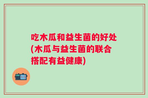 吃木瓜和益生菌的好处(木瓜与益生菌的联合搭配有益健康)